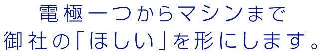 
		電極一つからマシンまで
		御社の「ほしい」を形にします。
		